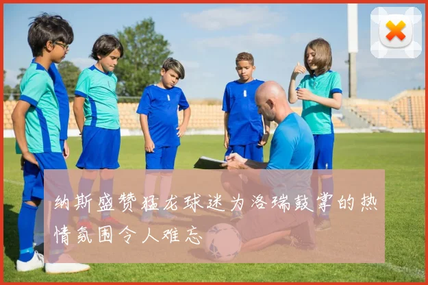 纳斯盛赞猛龙球迷为洛瑞鼓掌的热情氛围令人难忘