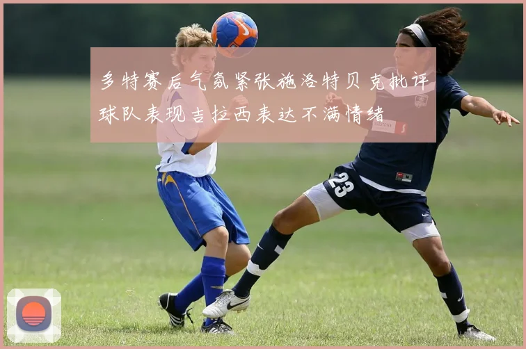 多特赛后气氛紧张施洛特贝克批评球队表现吉拉西表达不满情绪