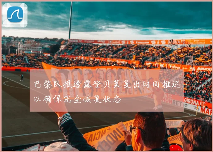巴黎队报透露登贝莱复出时间推迟以确保完全恢复状态