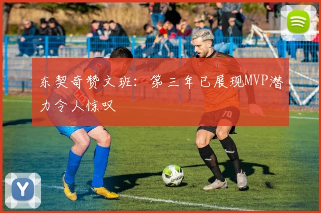 东契奇赞文班：第三年已展现MVP潜力令人惊叹