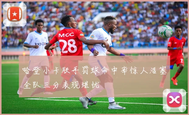 哈登小卡联手罚球命中率惊人活塞全队三分表现堪忧