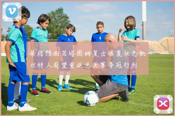 蒂格预测若塔图姆复出恢复状态凯尔特人有望重返总决赛争冠行列