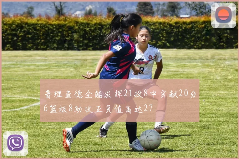 普理查德全能发挥21投8中贡献20分6篮板8助攻正负值高达27