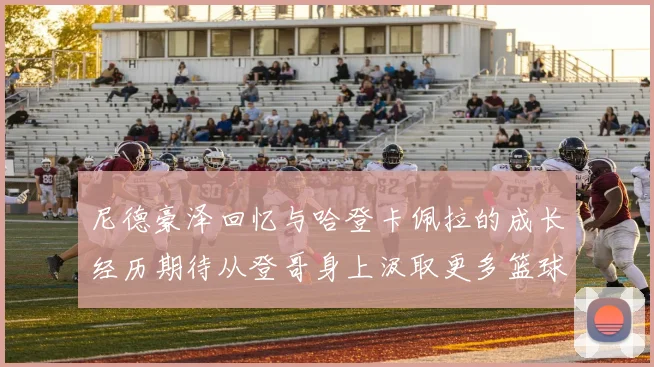 尼德豪泽回忆与哈登卡佩拉的成长经历期待从登哥身上汲取更多篮球智慧