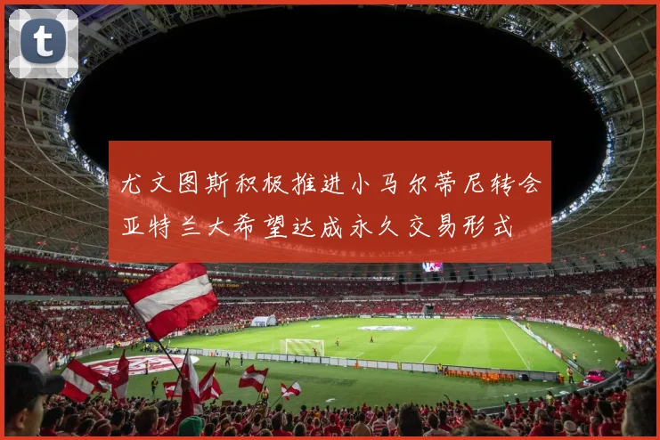 尤文图斯积极推进小马尔蒂尼转会亚特兰大希望达成永久交易形式