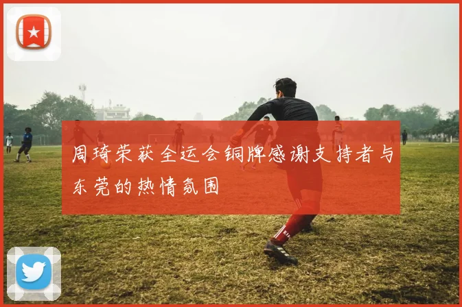 周琦荣获全运会铜牌感谢支持者与东莞的热情氛围