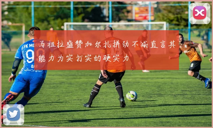 马祖拉盛赞加尔扎拼劲不减直言其能力为实打实的硬实力