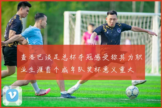 查洛巴谈足总杯夺冠感受称其为职业生涯首个成年队奖杯意义重大