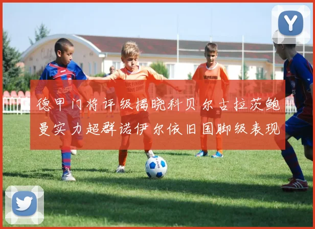 德甲门将评级揭晓科贝尔古拉茨鲍曼实力超群诺伊尔依旧国脚级表现引关注