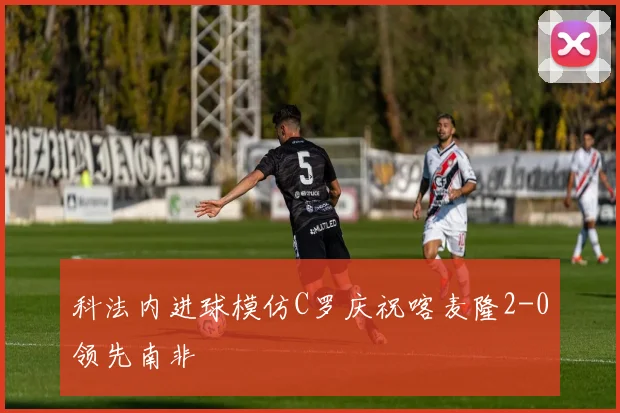 科法内进球模仿C罗庆祝喀麦隆2-0领先南非