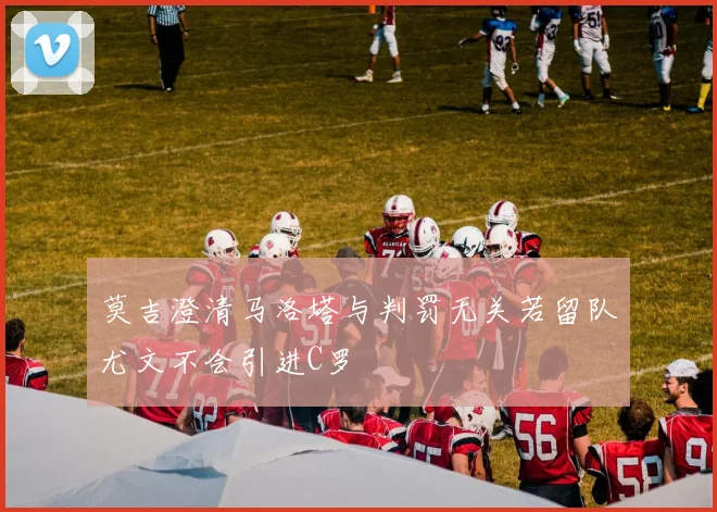 莫吉澄清马洛塔与判罚无关若留队尤文不会引进C罗