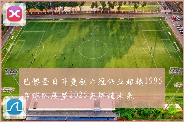 巴黎圣日耳曼创六冠伟业超越1995年球队展望2025更辉煌未来