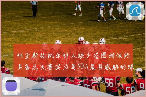 帕金斯称凯尔特人缺少塔图姆依然具备总决赛实力是NBA最具威胁的球队