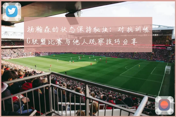 杨瀚森的状态保持秘诀：对抗训练G联盟比赛与他人观察技巧分享