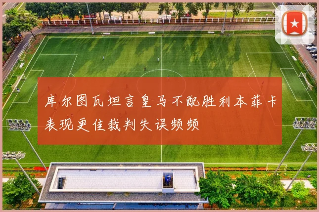 库尔图瓦坦言皇马不配胜利本菲卡表现更佳裁判失误频频