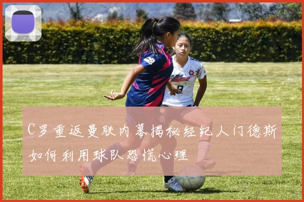 C罗重返曼联内幕揭秘经纪人门德斯如何利用球队恐慌心理