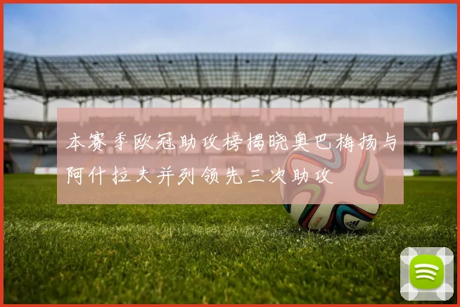本赛季欧冠助攻榜揭晓奥巴梅扬与阿什拉夫并列领先三次助攻