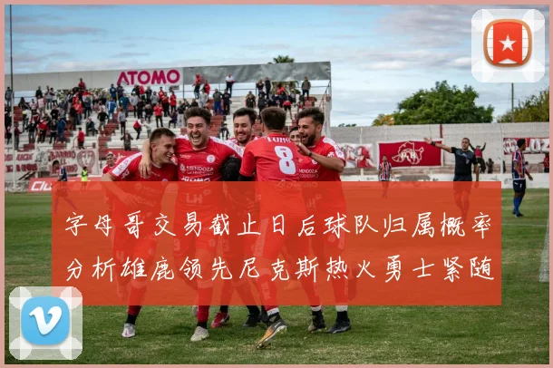 字母哥交易截止日后球队归属概率分析雄鹿领先尼克斯热火勇士紧随其后