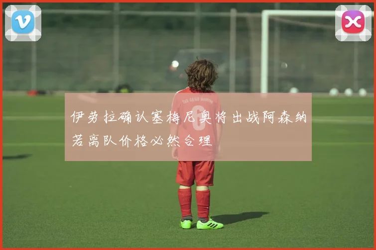伊劳拉确认塞梅尼奥将出战阿森纳若离队价格必然合理