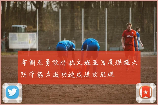 布朗尼勇敢对抗文班亚马展现强大防守能力成功造成进攻犯规