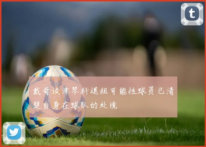 戴奇谈津琴科退租可能性球员已清楚自身在球队的处境