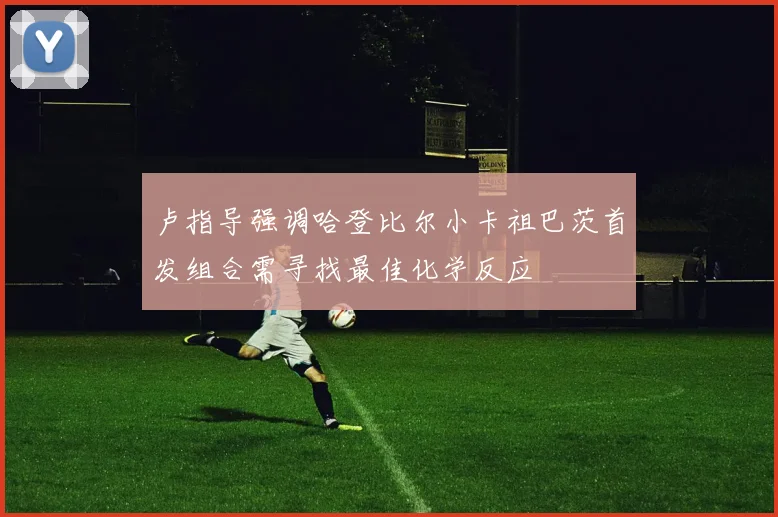 卢指导强调哈登比尔小卡祖巴茨首发组合需寻找最佳化学反应