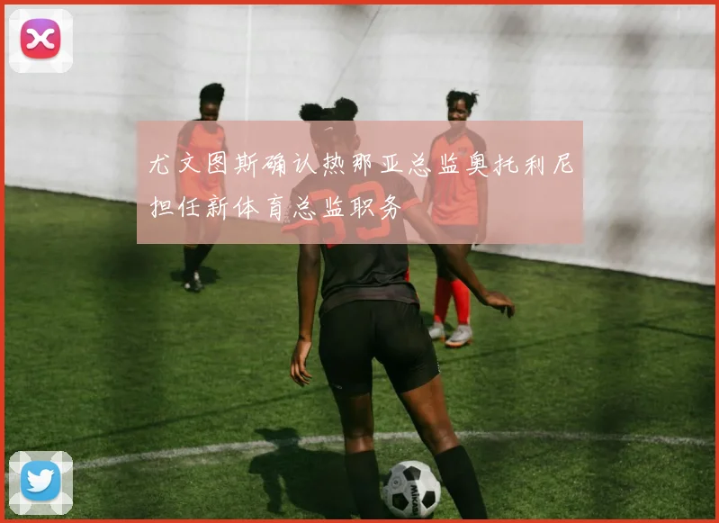 尤文图斯确认热那亚总监奥托利尼担任新体育总监职务