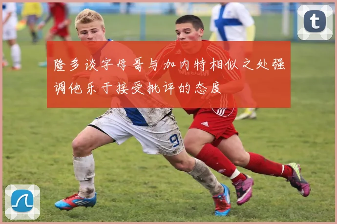 隆多谈字母哥与加内特相似之处强调他乐于接受批评的态度