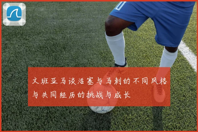 文班亚马谈活塞与马刺的不同风格与共同经历的挑战与成长