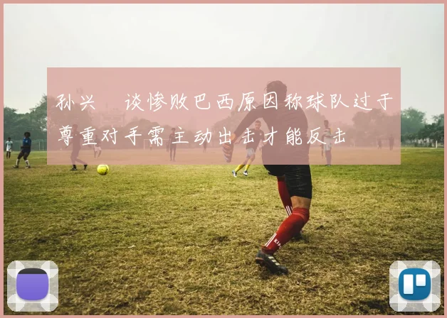 孙兴慜谈惨败巴西原因称球队过于尊重对手需主动出击才能反击