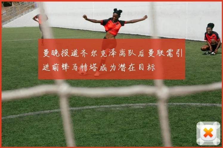 曼晚报道齐尔克泽离队后曼联需引进前锋马特塔成为潜在目标
