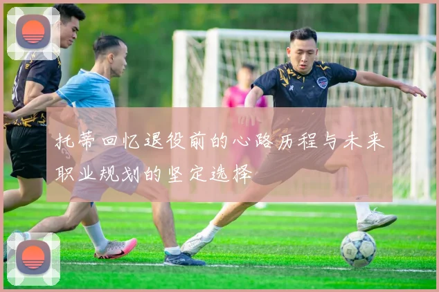 托蒂回忆退役前的心路历程与未来职业规划的坚定选择