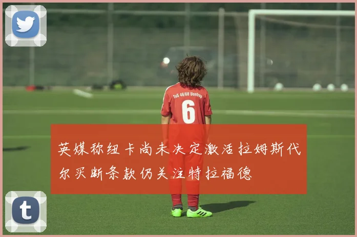 英媒称纽卡尚未决定激活拉姆斯代尔买断条款仍关注特拉福德
