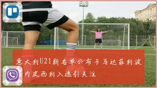 意大利U21新名单公布卡马达菲利波马内皮西利入选引关注