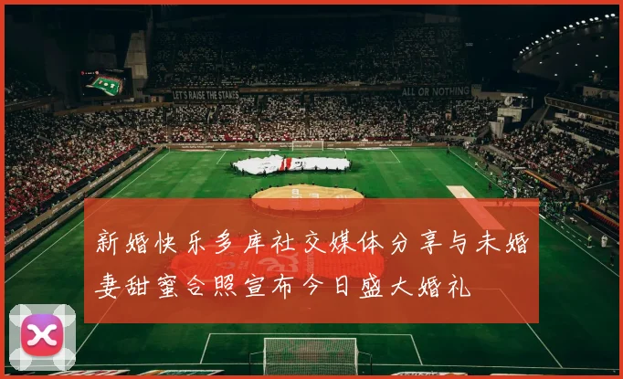 新婚快乐多库社交媒体分享与未婚妻甜蜜合照宣布今日盛大婚礼