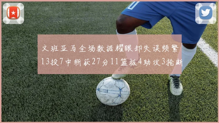 文班亚马全场数据耀眼却失误频繁13投7中斩获27分11篮板4助攻3抢断1盖帽