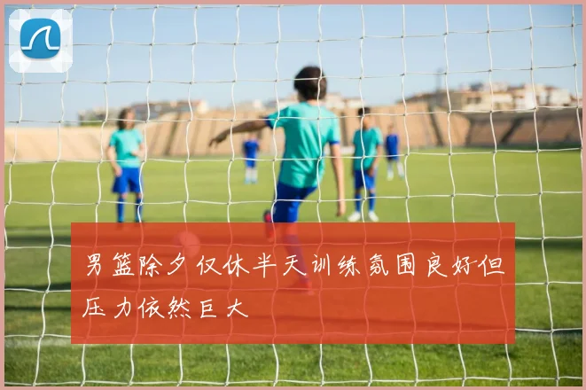 男篮除夕仅休半天训练氛围良好但压力依然巨大