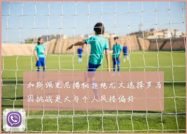 加斯佩里尼揭秘拒绝尤文选择罗马因挑战更大与个人风格偏好