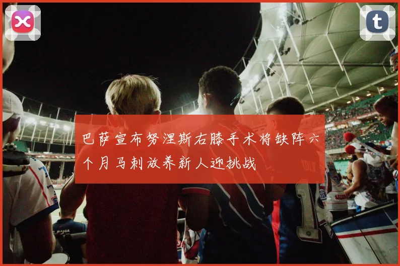 巴萨宣布努涅斯右膝手术将缺阵六个月马刺放养新人迎挑战