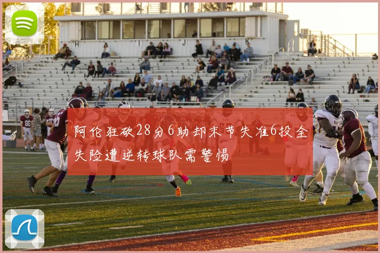 阿伦狂砍28分6助却末节失准6投全失险遭逆转球队需警惕