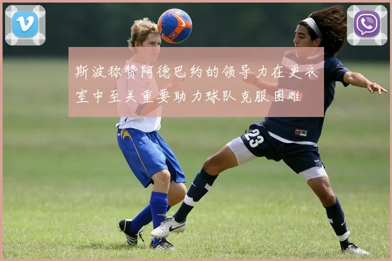 斯波称赞阿德巴约的领导力在更衣室中至关重要助力球队克服困难
