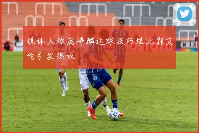 媒体人称庞峥麟运球技巧堪比郭艾伦引发热议