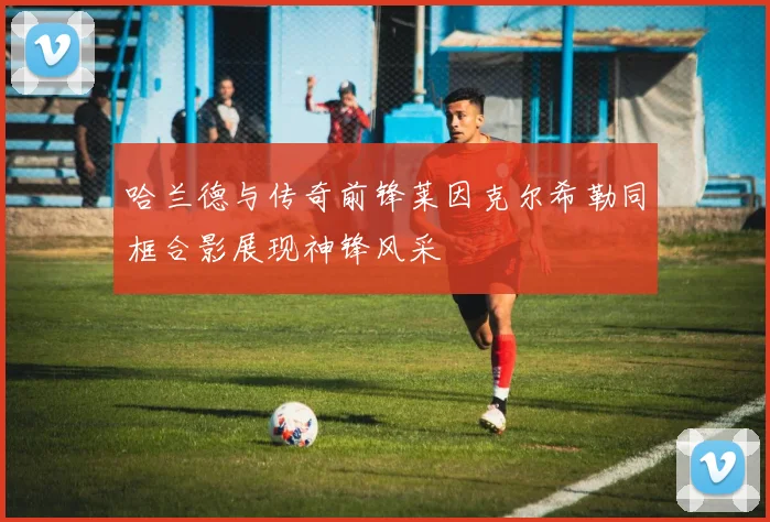 哈兰德与传奇前锋莱因克尔希勒同框合影展现神锋风采